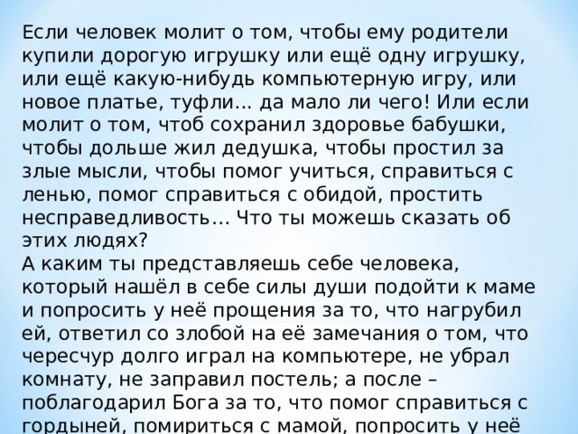 Если человек молит о том, чтобы ему родители купили дорогую игрушку или ещё одну игрушку, или ещё какую-нибудь компьютерную игру, или новое платье, туфли... да мало ли чего! Или если молит о том, чтоб сохранил здоровье бабушки, чтобы дольше жил дедушка, чтобы простил за злые мысли, чтобы помог учиться, справиться с ленью, помог справиться с обидой, простить несправедливость… Что ты можешь сказать об этих людях? А каким ты представляешь себе человека, который нашёл в себе силы души подойти к маме и попросить у неё прощения за то, что нагрубил ей, ответил со злобой на её замечания о том, что чересчур долго играл на компьютере, не убрал комнату, не заправил постель; а после – поблагодарил Бога за то, что помог справиться с гордыней, помириться с мамой, попросить у неё прощения? 