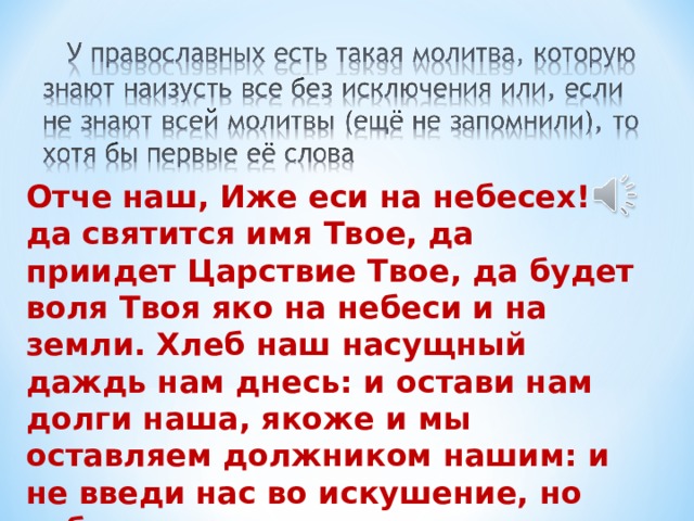 Отче наш, Иже еси на небесех! да святится имя Твое, да приидет Царствие Твое, да будет воля Твоя яко на небеси и на земли. Хлеб наш насущный даждь нам днесь: и остави нам долги наша, якоже и мы оставляем должником нашим: и не введи нас во искушение, но избави нас от лукавого. 