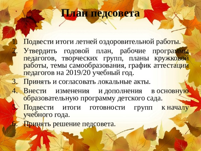 План педсовета   Подвести итоги летней оздоровительной работы. Утвердить годовой план, рабочие программы педагогов, творческих групп, планы кружковой работы, темы самообразования, график аттестации педагогов на 2019/20 учебный год. Принять и согласовать локальные акты. Внести изменения и дополнения в основную образовательную программу детского сада. Подвести итоги готовности групп к началу учебного года. Принять решение педсовета. 