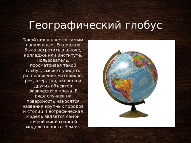 Географический глобус Такой вид является самым популярным. Его можно было встретить в школе, колледже или институте. Пользователь, просматривая такой глобус, сможет увидеть расположение материков, рек, озер, гор, океанов и других объектов физического плана. В ряде случаев на поверхность наносятся названия крупных городов и столиц. Географическая модель является самой точной миниатюрной модель планеты Земля. 
