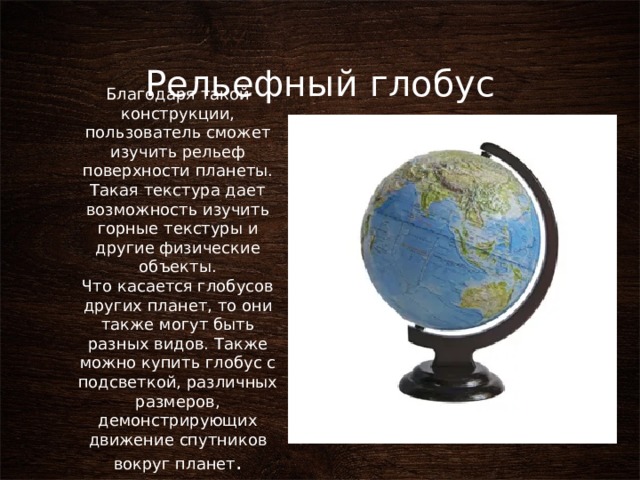 Рельефный глобус Благодаря такой конструкции, пользователь сможет изучить рельеф поверхности планеты. Такая текстура дает возможность изучить горные текстуры и другие физические объекты. Что касается глобусов других планет, то они также могут быть разных видов. Также можно купить глобус с подсветкой, различных размеров, демонстрирующих движение спутников вокруг планет . 