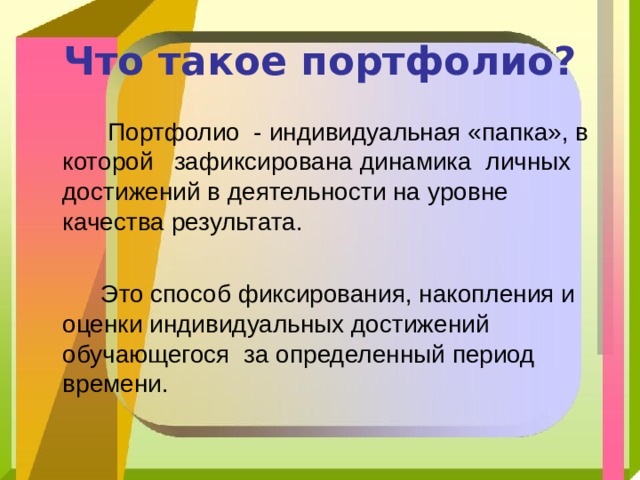 Что такое портфолио?  Портфолио - индивидуальная «папка», в которой зафиксирована динамика личных достижений в деятельности на уровне качества результата.  Это способ фиксирования, накопления и оценки индивидуальных достижений обучающегося за определенный период времени. 