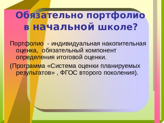  Обязательно портфолио  в начальной школе?  Портфолио - индивидуальная накопительная оценка, обязательный компонент определения итоговой оценки. (Программа «Система оценки планируемых результатов» , ФГОС второго поколения). 