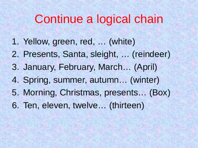 Continue a logical chain Yellow, green, red, … (white) Presents, Santa, sleight, … (reindeer) January, February, March… (April) Spring, summer, autumn… (winter) Morning, Christmas, presents… (Box) Ten, eleven, twelve… (thirteen)    