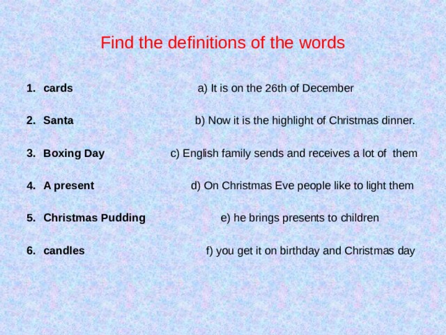 Find the definitions of the words cards a) It is on the 26th of December  Santa b) Now it is the highlight of Christmas dinner.  Boxing Day c) English family sends and receives a lot of them  A present d) On Christmas Eve people like to light them  Christmas Pudding e) he brings presents to children  candles f) you get it on birthday and Christmas day 