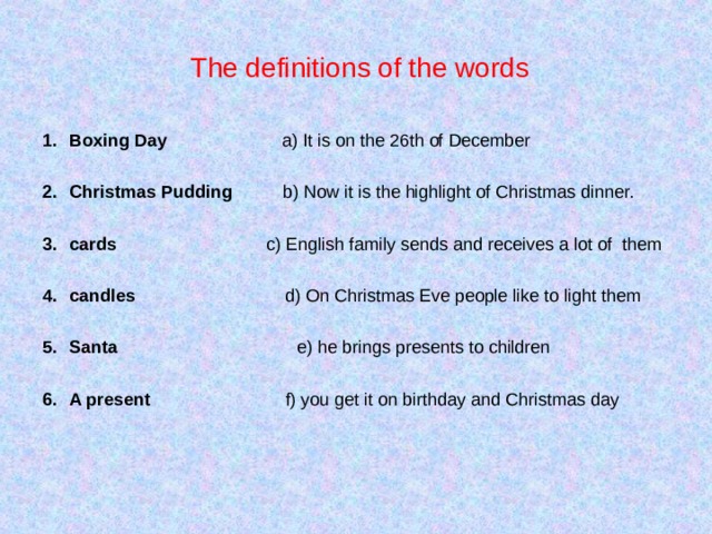  Т he definitions of the words Boxing Day a) It is on the 26th of December  Christmas Pudding b) Now it is the highlight of Christmas dinner.  cards c) English family sends and receives a lot of them  candles d) On Christmas Eve people like to light them  Santa e) he brings presents to children  A present f) you get it on birthday and Christmas day 