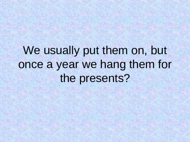 We usually put them on, but once a year we hang them for the presents? 