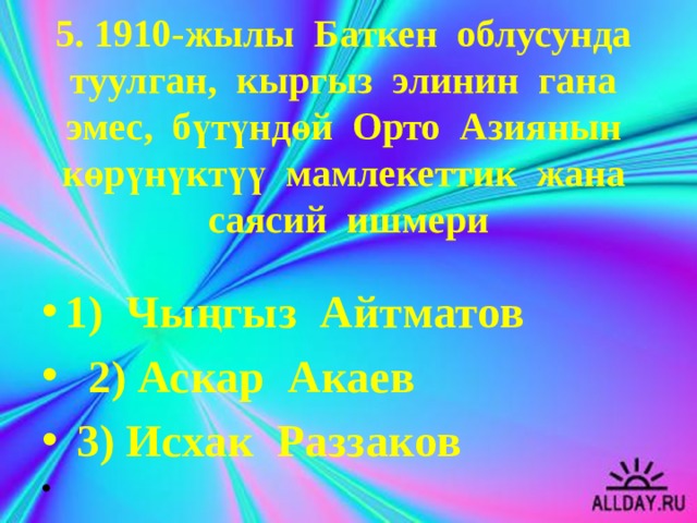 5. 1910-жылы Баткен облусунда туулган, кыргыз элинин гана эмес, бүтүндөй Орто Азиянын көрүнүктүү мамлекеттик жана саясий ишмери   1) Чыңгыз Айтматов  2) Аскар Акаев  3) Исхак Раззаков   