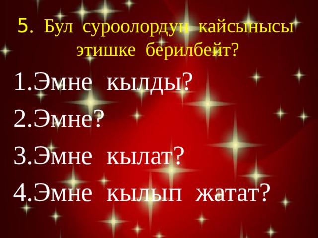 5 . Бул суроолордун кайсынысы этишке берилбейт? Эмне кылды? Эмне? Эмне кылат? Эмне кылып жатат? 