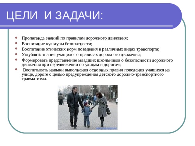 ЦЕЛИ И ЗАДАЧИ: Пропаганда знаний по правилам дорожного движения; Воспитание культуры безопасности; Воспитание этических норм поведения в различных видах транспорта; Углублять знания учащихся о правилах дорожного движения; Формировать представление младших школьников о безопасности дорожного движения при передвижении по улицам и дорогам;  Воспитывать навыки выполнения основных правил поведения учащихся на улице, дороге с целью предупреждения детского дорожно-транспортного травматизма . 