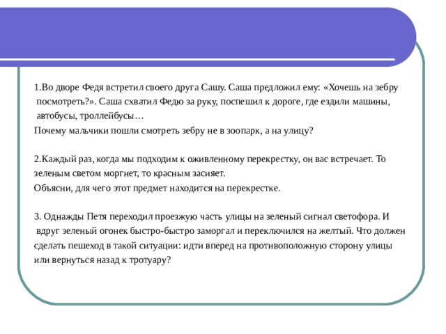 1.Во дворе Федя встретил своего друга Сашу. Саша предложил ему: «Хочешь на зебру  посмотреть?». Саша схватил Федю за руку, поспешил к дороге, где ездили машины,  автобусы, троллейбусы… Почему мальчики пошли смотреть зебру не в зоопарк, а на улицу? 2.Каждый раз, когда мы подходим к оживленному перекрестку, он вас встречает. То зеленым светом моргнет, то красным засияет. Объясни, для чего этот предмет находится на перекрестке. 3. Однажды Петя переходил проезжую часть улицы на зеленый сигнал светофора. И  вдруг зеленый огонек быстро-быстро заморгал и переключился на желтый. Что должен сделать пешеход в такой ситуации: идти вперед на противоположную сторону улицы или вернуться назад к тротуару? 