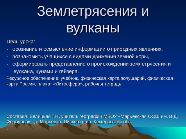 Землетрясения и вулканы Цель урока: - осознание и осмысление информации о природных явлениях, - познакомить учащихся с видами движения земной коры, - сформировать представление о происхождении землетрясения и  вулкана, цунами и гейзера. Ресурсное обеспечение: учебник, физическая карта полушарий, физическая карта России, плакат «Литосфера», рабочая тетрадь. Составил: Белицкая Т.Н, учитель географии  МБОУ «Марьевская ООШ им. В.Д. Федорова», д. Марьевка, Яйского р-на, Кемеровской обл. . 