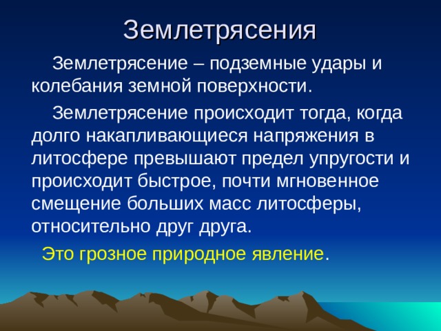 Землетрясения  Землетрясение – подземные удары и колебания земной поверхности.  Землетрясение происходит тогда, когда долго накапливающиеся напряжения в литосфере превышают предел упругости и происходит быстрое, почти мгновенное смещение больших масс литосферы, относительно друг друга.  Это грозное природное явление . 