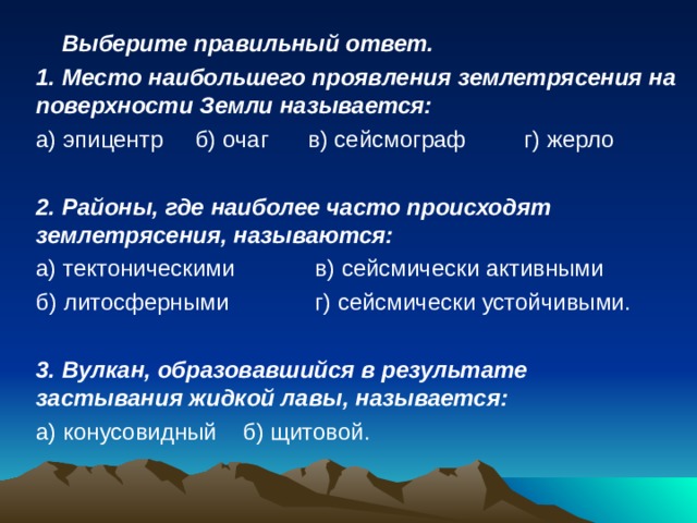   Выберите правильный ответ. 1. Место наибольшего проявления землетрясения на поверхности Земли называется: а) эпицентр  б) очаг  в) сейсмограф  г) жерло 2. Районы, где наиболее часто происходят землетрясения, называются: а) тектоническими   в) сейсмически активными б) литосферными   г) сейсмически устойчивыми. 3. Вулкан, образовавшийся в результате застывания жидкой лавы, называется: а) конусовидный  б) щитовой. 
