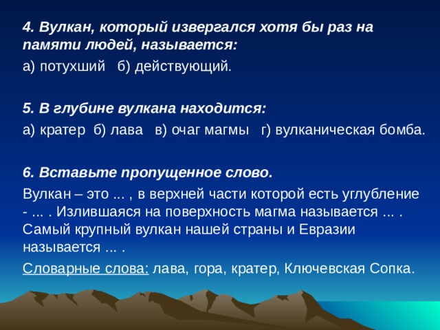 4. Вулкан, который извергался хотя бы раз на памяти людей, называется: а) потухший  б) действующий. 5. В глубине вулкана находится: а) кратер  б) лава  в) очаг магмы г) вулканическая бомба. 6. Вставьте пропущенное слово. Вулкан – это ... , в верхней части которой есть углубление - ... . Излившаяся на поверхность магма называется ... . Самый крупный вулкан нашей страны и Евразии называется ... . Словарные слова: лава, гора, кратер, Ключевская Сопка.  
