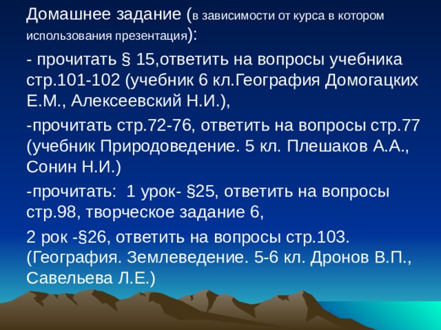 Домашнее задание ( в зависимости от курса в котором использования презентация ): - прочитать § 15,ответить на вопросы учебника стр.101-102 (учебник 6 кл.География Домогацких Е.М., Алексеевский Н.И.), -прочитать стр.72-76, ответить на вопросы стр.77 (учебник Природоведение. 5 кл. Плешаков А.А., Сонин Н.И.) -прочитать: 1 урок- §25, ответить на вопросы стр.98, творческое задание 6, 2 рок -§26, ответить на вопросы стр.103. (География. Землеведение. 5-6 кл. Дронов В.П., Савельева Л.Е.) 