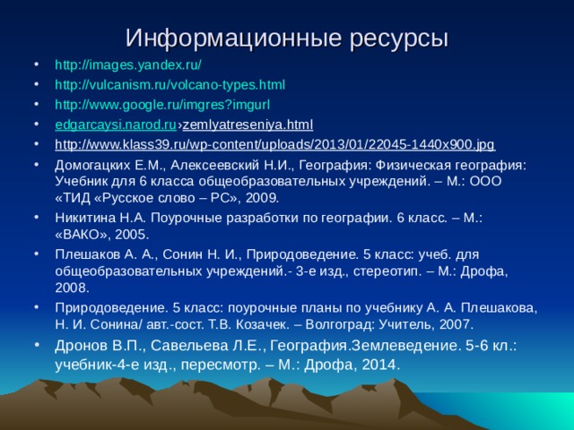 Информационные ресурсы http://images.yandex.ru/ http://vulcanism.ru/volcano-types.html http://www.google.ru/imgres?imgurl edgarcaysi.narod.ru › zemlyatreseniya.html http://www.klass39.ru/wp-content/uploads/2013/01/22045-1440x900.jpg Домогацких Е.М., Алексеевский Н.И., География: Физическая география: Учебник для 6 класса общеобразовательных учреждений. – М.: ООО «ТИД «Русское слово – РС», 2009. Никитина Н.А. Поурочные разработки по географии. 6 класс. – М.: «ВАКО», 2005. Плешаков А. А., Сонин Н. И., Природоведение. 5 класс: учеб. для общеобразовательных учреждений.- 3-е изд., стереотип. – М.: Дрофа, 2008. Природоведение. 5 класс: поурочные планы по учебнику А. А. Плешакова, Н. И. Сонина/ авт.-сост. Т.В. Козачек. – Волгоград: Учитель, 2007. Дронов В.П., Савельева Л.Е., География.Землеведение. 5-6 кл.: учебник-4-е изд., пересмотр. – М.: Дрофа, 2014.  