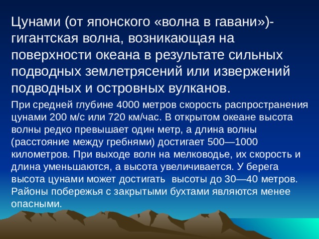 Цунами (от японского «волна в гавани»)- гигантская волна, возникающая на поверхности океана в результате сильных подводных землетрясений или извержений подводных и островных вулканов. При средней глубине 4000 метров скорость распространения цунами 200 м/с или 720 км/час. В открытом океане высота волны редко превышает один метр, а длина волны (расстояние между гребнями) достигает 500—1000 километров. При выходе волн на мелководье, их скорость и длина уменьшаются, а высота увеличивается. У берега высота цунами может достигать высоты до 30—40 метров. Районы побережья с закрытыми бухтами являются менее опасными. 