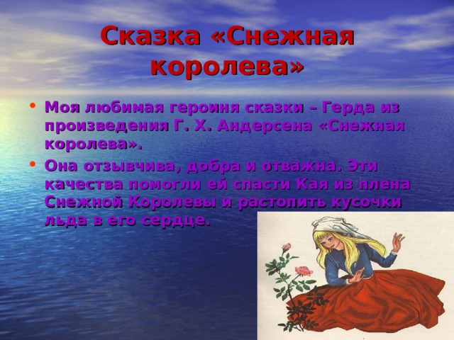 Сказка «Снежная королева» Моя любимая героиня сказки – Герда из произведения Г. Х. Андерсена «Снежная королева». Она отзывчива, добра и отважна. Эти качества помогли ей спасти Кая из плена Снежной Королевы и растопить кусочки льда в его сердце. 