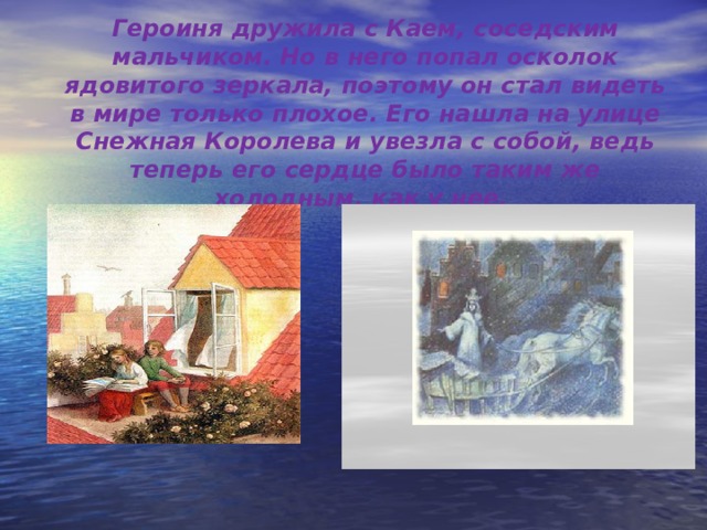 Героиня дружила с Каем, соседским мальчиком. Но в него попал осколок ядовитого зеркала, поэтому он стал видеть в мире только плохое. Его нашла на улице Снежная Королева и увезла с собой, ведь теперь его сердце было таким же холодным, как у нее. 