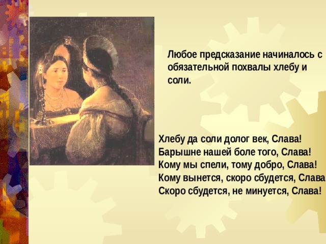 Любое предсказание начиналось с обязательной похвалы хлебу и соли.    Хлебу да соли долог век, Слава! Барышне нашей боле того, Слава! Кому мы спели, тому добро, Слава! Кому вынется, скоро сбудется, Слава! Скоро сбудется, не минуется, Слава! 
