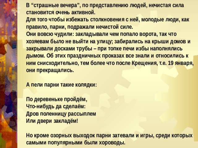 В “страшные вечера”, по представлению людей, нечистая сила становится очень активной. Для того чтобы избежать столкновения с ней, молодые люди, как правило, парни, подражали нечистой силе. Они вовсю чудили: закладывали чем попало ворота, так что хозяевам было не выйти на улицу; забирались на крыши домов и закрывали досками трубы – при топке печи избы наполнялись дымом. Об этих праздничных проказах все знали и относились к ним снисходительно, тем более что после Крещения, т.е. 19 января, они прекращались.  А пели парни такие колядки:  По деревеньке пройдём, Что-нибудь да сделаём: Дров поленницу рассыплем Или двери закладём!  Но кроме озорных выходок парни затевали и игры, среди которых самыми популярными были хороводы. 