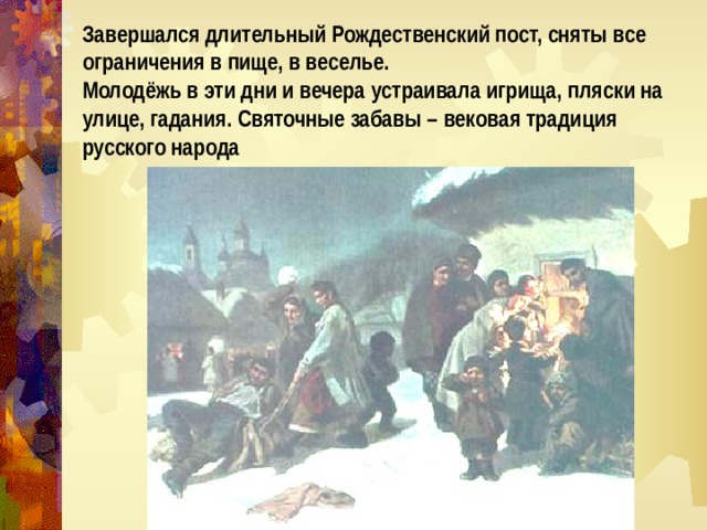 Завершался длительный Рождественский пост, сняты все ограничения в пище, в веселье. Молодёжь в эти дни и вечера устраивала игрища, пляски на улице, гадания. Святочные забавы – вековая традиция русского народа 