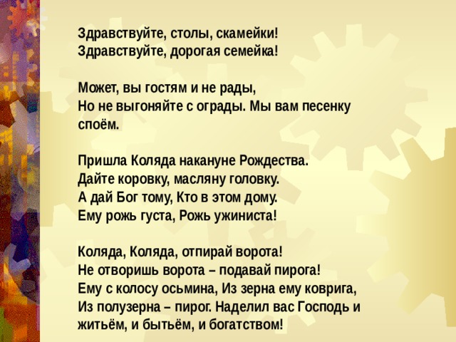 Здравствуйте, столы, скамейки! Здравствуйте, дорогая семейка!  Может, вы гостям и не рады, Но не выгоняйте с ограды. Мы вам песенку споём.  Пришла Коляда накануне Рождества. Дайте коровку, масляну головку. А дай Бог тому, Кто в этом дому. Ему рожь густа, Рожь ужиниста!  Коляда, Коляда, отпирай ворота! Не отворишь ворота – подавай пирога! Ему с колосу осьмина, Из зерна ему коврига, Из полузерна – пирог. Наделил вас Господь и житьём, и бытьём, и богатством! 