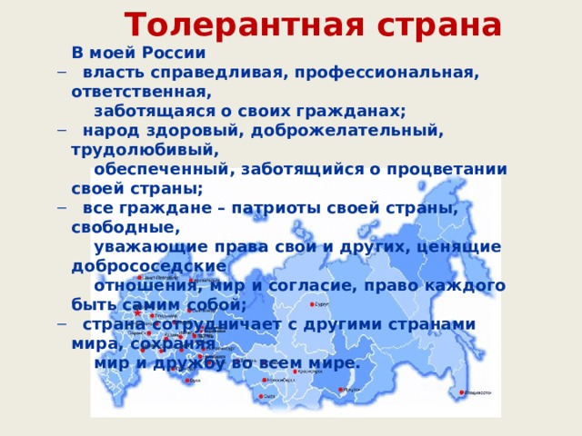 Толерантная страна В моей России  власть справедливая, профессиональная, ответственная,  власть справедливая, профессиональная, ответственная,  заботящаяся о своих гражданах;  народ здоровый, доброжелательный, трудолюбивый,  народ здоровый, доброжелательный, трудолюбивый,  обеспеченный, заботящийся о процветании своей страны;  все граждане – патриоты своей страны, свободные,  все граждане – патриоты своей страны, свободные,  уважающие права свои и других, ценящие добрососедские  отношения, мир и согласие, право каждого быть самим собой;  страна сотрудничает с другими странами мира, сохраняя  страна сотрудничает с другими странами мира, сохраняя  мир и дружбу во всем мире. 
