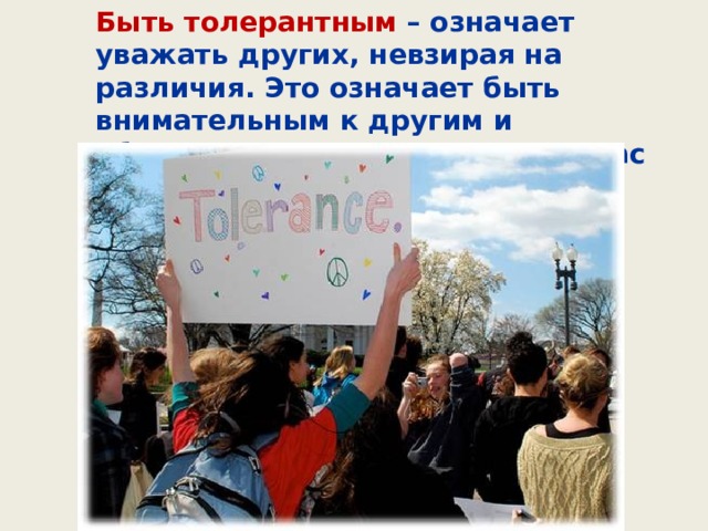 Быть толерантным – означает уважать других, невзирая на различия. Это означает быть внимательным к другим и обращать внимание на то, что нас сближает. 