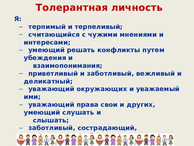 Толерантная личность Я:  терпимый и терпеливый;  считающийся с чужими мнениями и интересами;  умеющий решать конфликты путем убеждения и  терпимый и терпеливый;  считающийся с чужими мнениями и интересами;  умеющий решать конфликты путем убеждения и  взаимопонимания;  приветливый и заботливый, вежливый и деликатный;  уважающий окружающих и уважаемый ими;  уважающий права свои и других, умеющий слушать и  приветливый и заботливый, вежливый и деликатный;  уважающий окружающих и уважаемый ими;  уважающий права свои и других, умеющий слушать и  слышать;  заботливый, сострадающий, поддерживающий;  патриот своей школы, города, России, заботящийся об их  заботливый, сострадающий, поддерживающий;  патриот своей школы, города, России, заботящийся об их  процветании;  человек, берегущий природу и культуру;  трудолюбивый, успешный, независимый, счастливый.  человек, берегущий природу и культуру;  трудолюбивый, успешный, независимый, счастливый. 