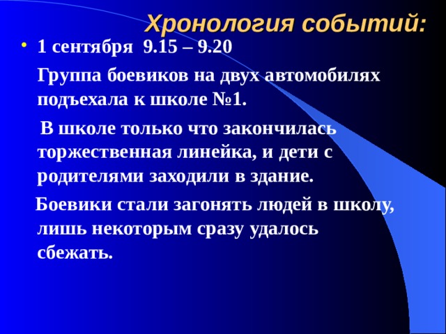 Хронология событий: 1 сентября 9.15 – 9.20  Группа боевиков на двух автомобилях подъехала к школе №1.  В школе только что закончилась торжественная линейка, и дети с родителями заходили в здание.  Боевики стали загонять людей в школу, лишь некоторым сразу удалось сбежать. 