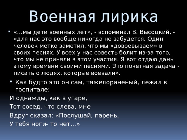 Военная лирика «…мы дети военных лет», - вспоминал В. Высоцкий, - «для нас это вообще никогда не забудется. Один человек метко заметил, что мы «довоевываем» в своих песнях. У всех у нас совесть болит из-за того, что мы не приняли в этом участия. Я вот отдаю дань этому времени своими песнями. Это почетная задача - писать о людях, которые воевали». Как будто это он сам, тяжелораненый, лежал в госпитале: И однажды, как в угаре, Тот сосед, что слева, мне Вдруг сказал: «Послушай, парень, У тебя ноги- то нет…» 