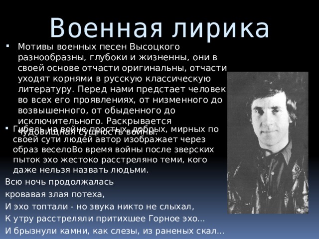 Военная лирика Мотивы военных песен Высоцкого разнообразны, глубоки и жизненны, они в своей основе отчасти оригинальны, отчасти уходят корнями в русскую классическую литературу. Перед нами предстает человек во всех его проявлениях, от низменного до возвышенного, от обыденного до исключительного. Раскрывается чудовищная сущность войны. Гибель на войне простых, добрых, мирных по своей сути людей автор изображает через образ веселоВо время войны после зверских пыток эхо жестоко расстреляно теми, кого даже нельзя назвать людьми. Всю ночь продолжалась кровавая злая потеха, И эхо топтали - но звука никто не слыхал, К утру расстреляли притихшее Горное эхо… И брызнули камни, как слезы, из раненых скал… 