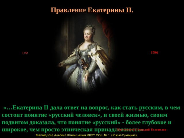 Правление Екатерины II. 1796 1762   »…Екатерина II дала ответ на вопрос, как стать русским, в чем состоит понятие «русский человек», и своей жизнью, своим подвигом доказала, что понятие «русский» - более глубокое и широкое, чем просто этническая принадлежность» Протоиерей Геннадий Беловолов Магомедова Альбина Шамильевна МКОУ СОШ № 1 г.Южно-Сухокумск  