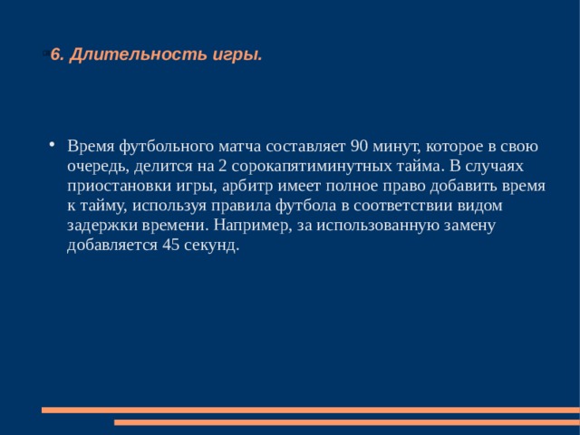 6. Длительность игры. Время футбольного матча составляет 90 минут, которое в свою очередь, делится на 2 сорокапятиминутных тайма. В случаях приостановки игры, арбитр имеет полное право добавить время к тайму, используя правила футбола в соответствии видом задержки времени. Например, за использованную замену добавляется 45 секунд. 