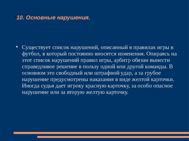 10. Основные нарушения. Существует список нарушений, описанный в правилах игры в футбол, в который постоянно вносятся изменения. Опираясь на этот список нарушений правил игры, арбитр обязан вынести справедливое решение в пользу одной или другой команды. В основном это свободный или штрафной удар, а за грубое нарушение предусмотрены наказания в виде желтой карточки. Иногда судья дает игроку красную карточку, за особо опасное нарушение или за вторую желтую карточку. 