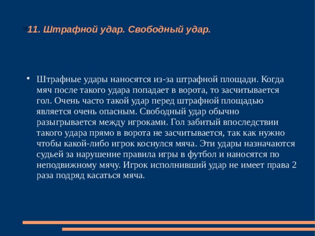 11. Штрафной удар. Свободный удар. Штрафные удары наносятся из-за штрафной площади. Когда мяч после такого удара попадает в ворота, то засчитывается гол. Очень часто такой удар перед штрафной площадью является очень опасным. Свободный удар обычно разыгрывается между игроками. Гол забитый впоследствии такого удара прямо в ворота не засчитывается, так как нужно чтобы какой-либо игрок коснулся мяча. Эти удары назначаются судьей за нарушение правила игры в футбол и наносятся по неподвижному мячу. Игрок исполнивший удар не имеет права 2 раза подряд касаться мяча. 