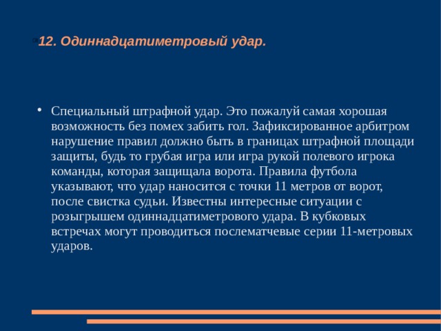 12. Одиннадцатиметровый удар. Специальный штрафной удар. Это пожалуй самая хорошая возможность без помех забить гол. Зафиксированное арбитром нарушение правил должно быть в границах штрафной площади защиты, будь то грубая игра или игра рукой полевого игрока команды, которая защищала ворота. Правила футбола указывают, что удар наносится с точки 11 метров от ворот, после свистка судьи. Известны интересные ситуации с розыгрышем одиннадцатиметрового удара. В кубковых встречах могут проводиться послематчевые серии 11-метровых ударов. 