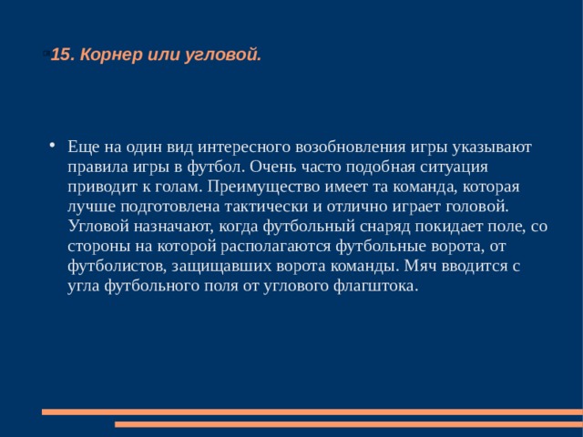 15. Корнер или угловой. Еще на один вид интересного возобновления игры указывают правила игры в футбол. Очень часто подобная ситуация приводит к голам. Преимущество имеет та команда, которая лучше подготовлена тактически и отлично играет головой. Угловой назначают, когда футбольный снаряд покидает поле, со стороны на которой располагаются футбольные ворота, от футболистов, защищавших ворота команды. Мяч вводится с угла футбольного поля от углового флагштока. 