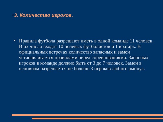 3. Количество игроков. Правила футбола разрешают иметь в одной команде 11 человек. В их число входят 10 полевых футболистов и 1 вратарь. В официальных встречах количество запасных и замен устанавливается правилами перед соревнованиями. Запасных игроков в команде должно быть от 3 до 7 человек. Замен в основном разрешается не больше 3 игроков любого амплуа. 