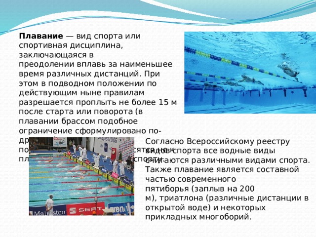Плавание  — вид спорта или спортивная дисциплина, заключающаяся в преодолении вплавь за наименьшее время различных дистанций. При этом в подводном положении по действующим ныне правилам разрешается проплыть не более 15 м после старта или поворота (в плавании брассом подобное ограничение сформулировано по-другому); скоростные виды подводного плавания относятся не к плаванию, а к подводному спорту. Согласно Всероссийскому реестру видов спорта все водные виды считаются различными видами спорта. Также плавание является составной частью современного пятиборья (заплыв на 200 м), триатлона (различные дистанции в открытой воде) и некоторых прикладных многоборий. 