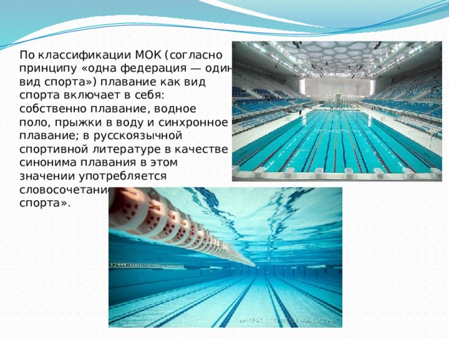 По классификации МОК (согласно принципу «одна федерация — один вид спорта») плавание как вид спорта включает в себя: собственно плавание, водное поло, прыжки в воду и синхронное плавание; в русскоязычной спортивной литературе в качестве синонима плавания в этом значении употребляется словосочетание «водные виды спорта».  