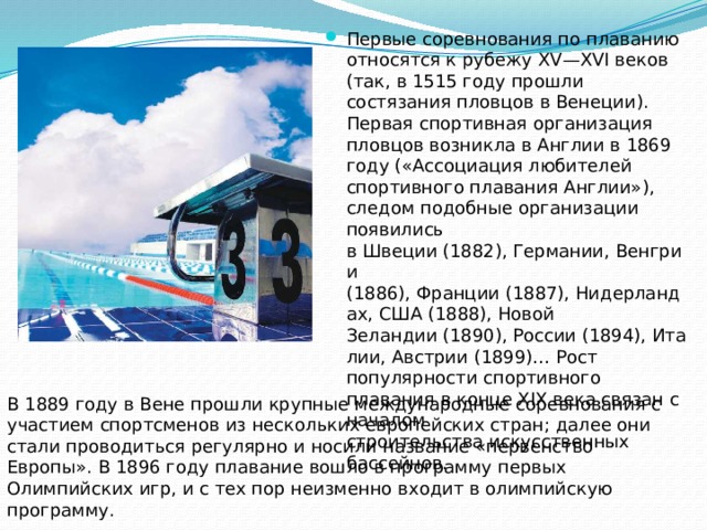 Первые соревнования по плаванию относятся к рубежу XV—XVI веков (так, в 1515 году прошли состязания пловцов в Венеции). Первая спортивная организация пловцов возникла в Англии в 1869 году («Ассоциация любителей спортивного плавания Англии»), следом подобные организации появились в Швеции (1882), Германии, Венгрии (1886), Франции (1887), Нидерландах, США (1888), Новой Зеландии (1890), России (1894), Италии, Австрии (1899)… Рост популярности спортивного плавания в конце XIX века связан с началом строительства искусственных бассейнов. В 1889 году в Вене прошли крупные международные соревнования с участием спортсменов из нескольких европейских стран; далее они стали проводиться регулярно и носили название «первенство Европы». В 1896 году плавание вошло в программу первых Олимпийских игр, и с тех пор неизменно входит в олимпийскую программу.  