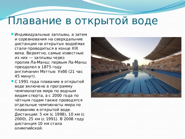 Плавание в открытой воде Индивидуальные заплывы, а затем и соревнования на сверхдальние дистанции на открытых водоёмах стали проводиться в конце XIX века. Вероятно, самые известные из них — заплывы через пролив Ла-Манш; первым Ла-Манш преодолел в 1875 году англичанин Мэттью Уэбб (21 час 45 минут). С 1991 года плавание в открытой воде включено в программу чемпионатов мира по водным видам спорта, а с 2000 года по чётным годам также проводятся отдельные чемпионаты мира по плаванию в открытой воде. Дистанции: 5 км (с 1998), 10 км (с 2000), 25 км (с 1991). В 2008 году дистанция 10 км стала олимпийской. 