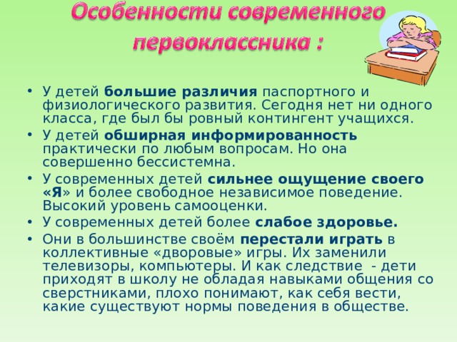 У детей большие различия паспортного и физиологического развития. Сегодня нет ни одного класса, где был бы ровный контингент учащихся. У детей обширная информированность практически по любым вопросам. Но она совершенно бессистемна. У современных детей сильнее ощущение своего «Я » и более свободное независимое поведение. Высокий уровень самооценки. У современных детей более слабое здоровье. Они в большинстве своём перестали играть в коллективные «дворовые» игры. Их заменили телевизоры, компьютеры. И как следствие - дети приходят в школу не обладая навыками общения со сверстниками, плохо понимают, как себя вести, какие существуют нормы поведения в обществе.  