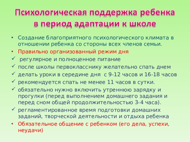 Создание благоприятного психологического климата в отноше­нии ребенка со стороны всех членов семьи. Правильно организованный режим дня  регулярное и полноценное питание после школы первокласснику желательно спать днем делать уроки в середине дня с 9-12 часов и 16-18 часов рекомендуется спать не менее 11 часов в сутки. обязательно нужно включить утреннюю зарядку и прогулки (перед выполнением домашнего задания и перед сном общей продолжительностью 3-4 часа). регламентированное время подготовки домашних заданий, творческой деятельности и отдыха ребенка Обязательное общение с ребенком (его дела, успехи, неудачи) 