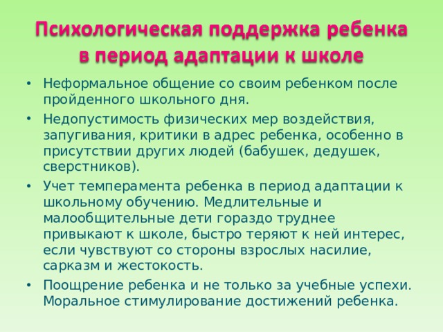 Неформальное общение со своим ребенком после пройденного школьного дня. Недопустимость физических мер воздействия, запугивания, критики в адрес ребенка, особенно в присутствии других людей (бабушек, дедушек, сверстников). Учет темперамента ребенка в период адаптации к школьному обучению. Медлительные и малообщительные дети гораздо труднее привыкают к школе, быстро теряют к ней интерес, если чувствуют со стороны взрослых насилие, сарказм и жестокость. Поощрение ребенка и не только за учебные успехи. Моральное стимулирование достижений ребенка. 