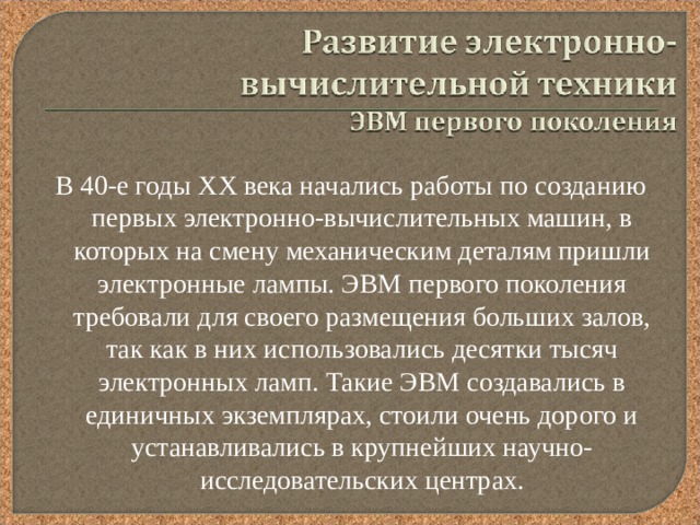 В 40-е годы XX века начались работы по созданию первых электронно-вычислительных машин, в которых на смену механическим деталям пришли электронные лампы. ЭВМ первого поколения требовали для своего размещения больших залов, так как в них использовались десятки тысяч электронных ламп. Такие ЭВМ создавались в единичных экземплярах, стоили очень дорого и устанавливались в крупнейших научно-исследовательских центрах. 