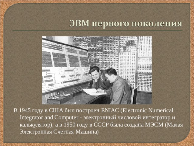 В 1945 году в США был построен ENIAC (Electronic Numerical Integrator and Computer - электронный числовой интегратор и калькулятор), а в 1950 году в СССР была создана МЭСМ (Малая Электронная Счетная Машина) 